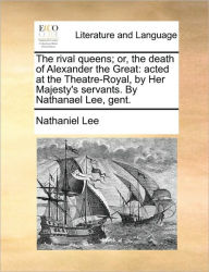 Title: The Rival Queens; Or, the Death of Alexander the Great: Acted at the Theatre-Royal, by Her Majesty's Servants. by Nathanael Lee, Gent., Author: Nathaniel Lee