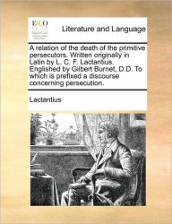 Title: A Relation of the Death of the Primitive Persecutors. Written Originally in Latin by L. C. F. Lactantius. Englished by Gilbert Burnet, D.D. to Which Is Prefixed a Discourse Concerning Persecution., Author: Lactantius