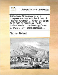 Title: Bibliotheca Grangeriana: Or, a Compleat Catalogue of the Library of Thomas Granger, ... Which Will Begin to Be Sold by Auction at Paul's Coffee-House ... on Monday, Octob. 9. 1732. ... by Thomas Ballard. ..., Author: Thomas Ballard