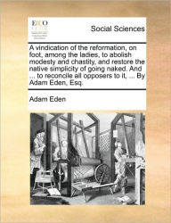 Title: A Vindication of the Reformation, on Foot, Among the Ladies, to Abolish Modesty and Chastity, and Restore the Native Simplicity of Going Naked. and ... to Reconcile All Opposers to It, ... by Adam Eden, Esq., Author: Adam Eden