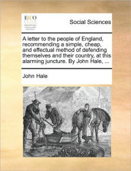 Title: A Letter to the People of England, Recommending a Simple, Cheap, and Effectual Method of Defending Themselves and Their Country, at This Alarming Juncture. by John Hale, ..., Author: John Hale