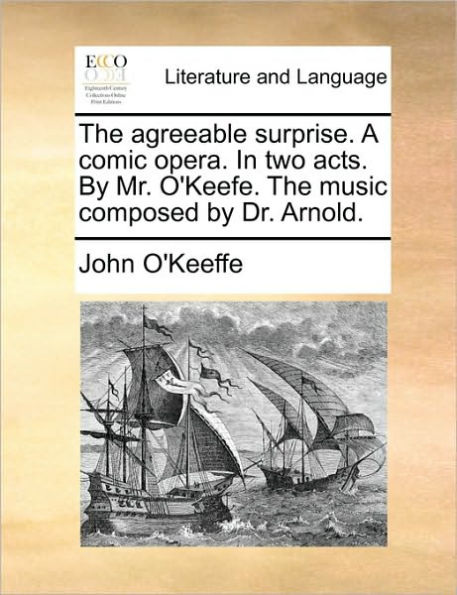 the Agreeable Surprise. a Comic Opera. Two Acts. by Mr. O'Keefe. Music Composed Dr. Arnold.