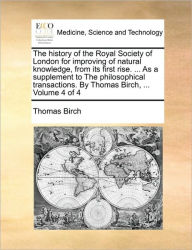 Title: The history of the Royal Society of London for improving of natural knowledge, from its first rise. ... As a supplement to The philosophical transactions. By Thomas Birch, ... Volume 4 of 4, Author: Thomas Birch