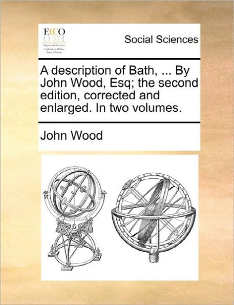 A description of Bath, ... By John Wood, Esq; the second edition, corrected and enlarged. two volumes.