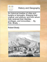 Title: An Historical Treatise of Cities and Burghs or Boroughs. Shewing Their Original, and Whence, and from Whom They Received Their Liberties, Privileges, and Immunities; ... by Rob. Brady, ..., Author: Robert Brady