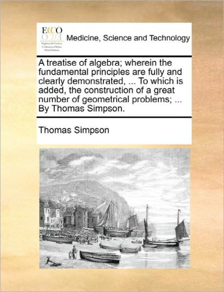 a Treatise of Algebra; Wherein the Fundamental Principles Are Fully and Clearly Demonstrated, ... to Which Is Added, Construction Great Number Geometrical Problems; by Thomas Simpson.