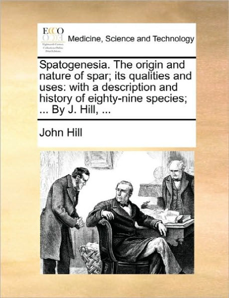 Spatogenesia. the Origin and Nature of Spar; Its Qualities Uses: With a Description History Eighty-Nine Species; ... by J. Hill,