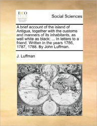 Title: A Brief Account of the Island of Antigua, Together with the Customs and Manners of Its Inhabitants, as Well White as Black: ... in Letters to a Friend. Written in the Years 1786, 1787, 1788. by John Luffman., Author: J Luffman