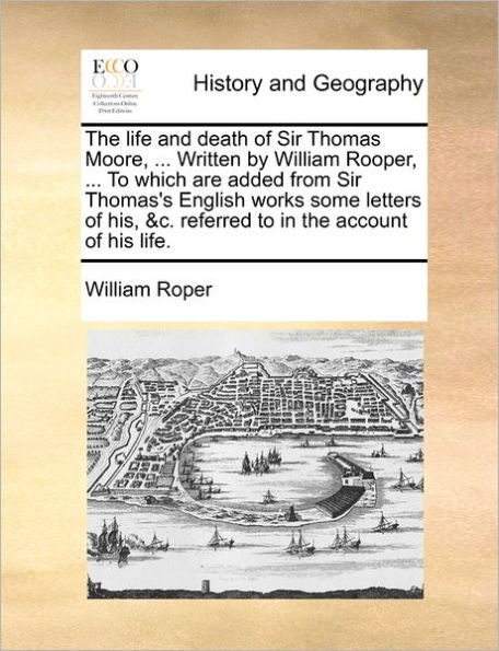 The Life and Death of Sir Thomas Moore, ... Written by William Rooper, ... to Which Are Added from Sir Thomas's English Works Some Letters of His, &C. Referred to in the Account of His Life.