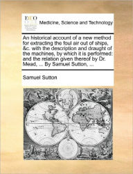 Title: An Historical Account of a New Method for Extracting the Foul Air Out of Ships, &c. with the Description and Draught of the Machines, by Which It Is Performed: And the Relation Given Thereof by Dr. Mead, ... by Samuel Sutton, ..., Author: Samuel Sutton