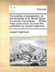 Title: The Practice of Perspective, on the Principles of Dr. Brook Taylor: In a Series of Examples, ... Written Many Years Since, But Now First Published, by Joseph Highmore., Author: Joseph Highmore