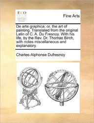 Title: de Arte Graphica; Or, the Art of Painting. Translated from the Original Latin of C. A. Du Fresnoy. with His Life, by the REV. Dr. Thomas Birch, with Notes Miscellaneous and Explanatory., Author: Charles-Alphonse Dufresnoy
