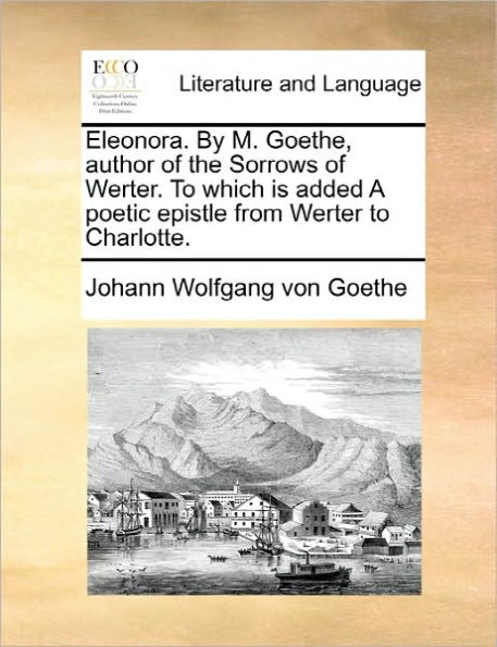 Eleonora. by M. Goethe, Author of the Sorrows of Werter. to Which Is Added a Poetic Epistle from Werter to Charlotte.