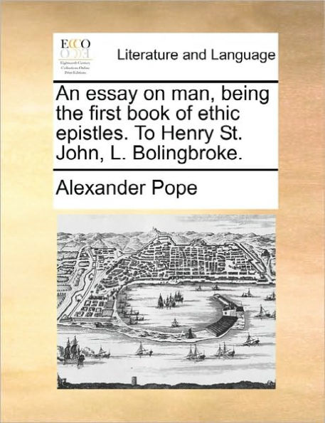 An Essay on Man, Being the First Book of Ethic Epistles. to Henry St. John, L. Bolingbroke.