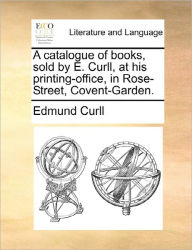 Title: A Catalogue of Books, Sold by E. Curll, at His Printing-Office, in Rose-Street, Covent-Garden., Author: Edmund Curll