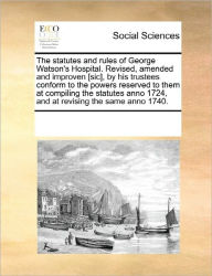 Title: The Statutes and Rules of George Watson's Hospital. Revised, Amended and Improven [Sic], by His Trustees Conform to the Powers Reserved to Them at Compiling the Statutes Anno 1724, and at Revising the Same Anno 1740., Author: Multiple Contributors