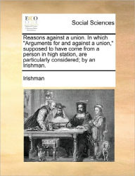 Title: Reasons Against a Union. in Which Arguments for and Against a Union, Supposed to Have Come from a Person in High Station, Are Particularly Considered; By an Irishman., Author: Irishman