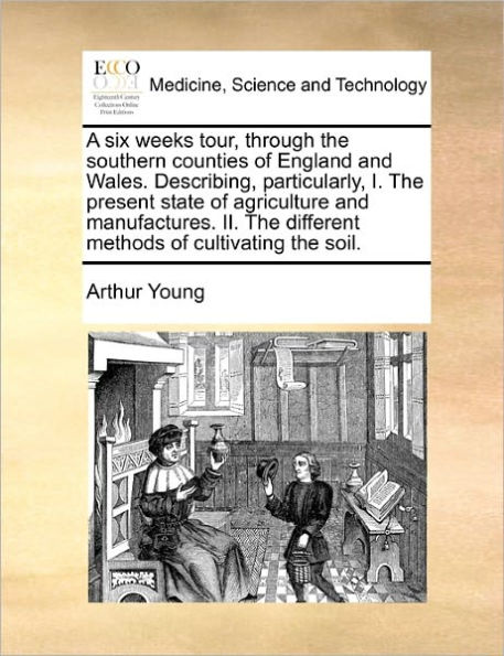 A Six Weeks Tour, Through the Southern Counties of England and Wales. Describing, Particularly, I. Present State Agriculture Manufactures. II. Different Methods Cultivating Soil.