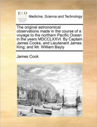 Title: The Original Astronomical Observations Made in the Course of a Voyage to the Northern Pacific Ocean in the Years MDCCLXXVI. by Captain James Cooke, and Lieutenant James King; And Mr. William Bayly, Author: Cook