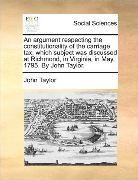 An Argument Respecting the Constitutionality of Carriage Tax; Which Subject Was Discussed at Richmond, Virginia, May, 1795. by John Taylor.