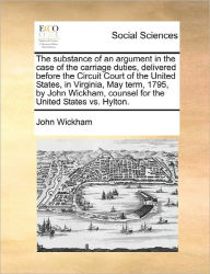 Title: The Substance of an Argument in the Case of the Carriage Duties, Delivered Before the Circuit Court of the United States, in Virginia, May Term, 1795, by John Wickham, Counsel for the United States vs. Hylton., Author: John Wickham