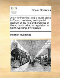 Title: A Fan for Fanning, and a Touch-Stone to Tyron, Containing an Impartial Account of the Rise and Progress of the So Much Talked of Regulation in North-Carolina, by Regulus., Author: Hermon Husbands