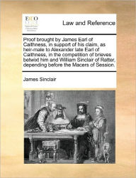 Title: Proof Brought by James Earl of Caithness, in Support of His Claim, as Heir-Male to Alexander Late Earl of Caithness, in the Competition of Brieves Betwixt Him and William Sinclair of Ratter, Depending Before the Macers of Session., Author: James Sinclair
