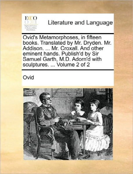 Ovid's Metamorphoses, in Fifteen Books. Translated by Mr. Dryden. Mr. Addison. ... Mr. Croxall. and Other Eminent Hands. Publish'd by Sir Samuel Garth, M.D. Adorn'd with Sculptures. ... Volume 2 of 2