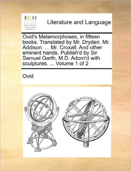 Ovid's Metamorphoses, in Fifteen Books. Translated by Mr. Dryden. Mr. Addison. ... Mr. Croxall. and Other Eminent Hands. Publish'd by Sir Samuel Garth, M.D. Adorn'd with Sculptures. ... Volume 1 of 2