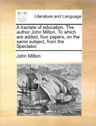 Title: A Tractate of Education. the Author John Milton. to Which Are Added, Four Papers, on the Same Subject, from the Spectator., Author: John Milton