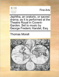 Title: Jephtha, an Oratorio, or Sacred Drama; As It Is Performed at the Theatre Royal in Covent-Garden. Set to Music by George Frederic Handel, Esq., Author: Thomas Morell