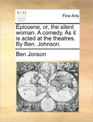 Title: Epicoene, Or, the Silent Woman. a Comedy. as It Is Acted at the Theatres. by Ben. Johnson., Author: Ben Jonson