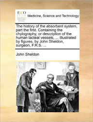 Title: The History of the Absorbent System, Part the First. Containing the Chylography, or Description of the Human Lacteal Vessels, ... Illustrated by Figures, by John Sheldon, Surgeon, F.R.S. ..., Author: John Sheldon