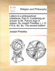 Title: Letters to a Philosophical Unbeliever. Part III. Containing an Answer to Mr. Paine's Age of Reason. by Joseph Priestley, L.L.D. F.R.S. &C. &C. the Second Edition., Author: Joseph Priestley