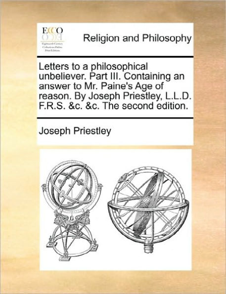 Letters to a Philosophical Unbeliever. Part III. Containing an Answer Mr. Paine's Age of Reason. by Joseph Priestley, L.L.D. F.R.S. &C. the Second Edition.