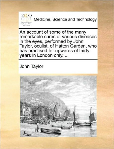 An Account of Some of the Many Remarkable Cures of Various Diseases in the Eyes, Performed by John Taylor, Oculist, of Hatton Garden, Who Has Practised for Upwards of Thirty Years in London Only. ...