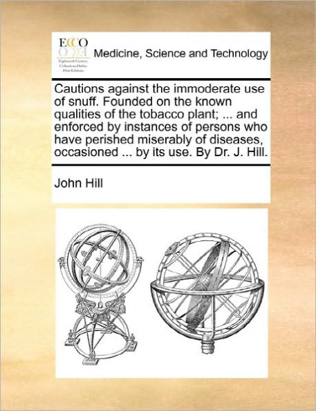 Cautions Against the Immoderate Use of Snuff. Founded on Known Qualities Tobacco Plant; ... and Enforced by Instances Persons Who Have Perished Miserably Diseases, Occasioned Its Use. Dr. J. Hill.