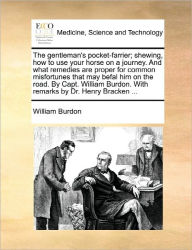 Title: The Gentleman's Pocket-Farrier; Shewing, How to Use Your Horse on a Journey. and What Remedies Are Proper for Common Misfortunes That May Befal Him on the Road. by Capt. William Burdon. with Remarks by Dr. Henry Bracken ..., Author: William Burdon