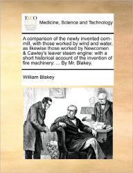 Title: A Comparison of the Newly Invented Corn-Mill, with Those Worked by Wind and Water, as Likewise Those Worked by Newcomen & Cawley's Leaver Steam Engine: With a Short Historical Account of the Invention of Fire Machinery: ... by Mr. Blakey., Author: William Blakey