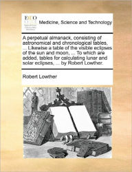 Title: A Perpetual Almanack, Consisting of Astronomical and Chronological Tables, ... Likewise a Table of the Visible Eclipses of the Sun and Moon, ... to Which Are Added, Tables for Calculating Lunar and Solar Eclipses, ... by Robert Lowther., Author: Robert Lowther