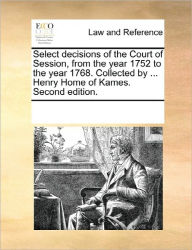 Title: Select Decisions of the Court of Session, from the Year 1752 to the Year 1768. Collected by ... Henry Home of Kames. Second Edition., Author: Multiple Contributors
