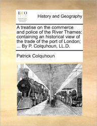 Title: A treatise on the commerce and police of the River Thames: containing an historical view of the trade of the port of London; ... By P. Colquhoun, LL.D., Author: Patrick Colquhoun