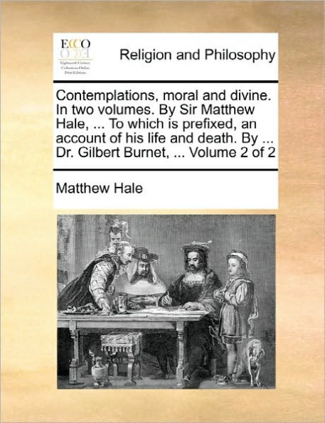 Contemplations, moral and divine. In two volumes. By Sir Matthew Hale, ... To which is prefixed, an account of his life and death. By ... Dr. Gilbert Burnet