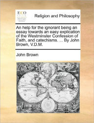 Title: An Help for the Ignorant Being an Essay Towards an Easy Explication of the Westminster Confession of Faith, and Catechisms. ... by John Brown, V.D.M., Author: John Brown
