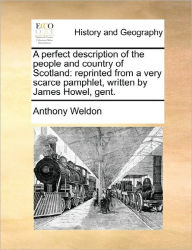 Title: A Perfect Description of the People and Country of Scotland: Reprinted from a Very Scarce Pamphlet, Written by James Howel, Gent., Author: Anthony Weldon