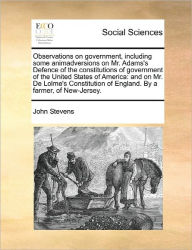 Title: Observations on Government, Including Some Animadversions on Mr. Adams's Defence of the Constitutions of Government of the United States of America: And on Mr. de Lolme's Constitution of England. by a Farmer, of New-Jersey., Author: John Stevens MD