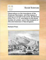 Observations on the Importance of the American Revolution, and the Means of Making It a Benefit to the World. by Richard Price, D.D. L.L.D. and Fellow of the Royal Society of London, and of the Academy of Arts and Sciences in New-England.