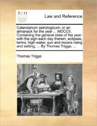 Title: Calendarium Astrologicum: Or an Almanack for the Year ... MDCCII. Containing the General State of the Year: With the Sign Each Day Therein, Eclipses, Terms, High-Water, Sun and Moons Rising and Setting, ... by Thomas Trigge, ..., Author: Thomas Trigge