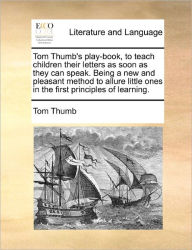 Title: Tom Thumb's Play-Book, to Teach Children Their Letters as Soon as They Can Speak. Being a New and Pleasant Method to Allure Little Ones in the First Principles of Learning., Author: Tom Thumb