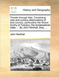 Title: Travels through Italy. Containing new and curious observations of that country; particularly the Grand Duchy of Tuscany; the ecclesiastical state, ... By John Northall, Esq; ..., Author: John Northall